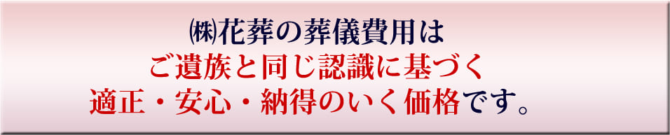 （株）花葬の葬儀費用はご遺族と同じ認識に基づく適正・安心・納得のいく価格です。