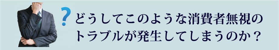 どうしてこのような消費者無視のトラブルが発生してしまうのか？