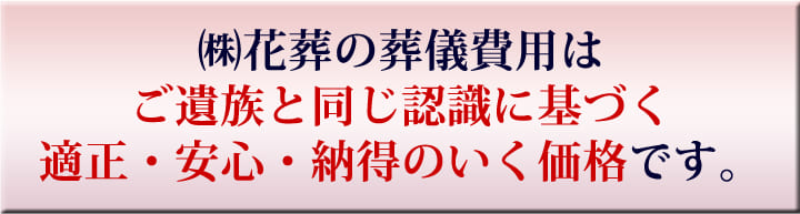 （株）花葬の葬儀費用はご遺族と同じ認識に基づく適正・安心・納得のいく価格です。