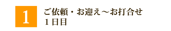 ①ご依頼～お迎え～お打ち合わせ　1日目