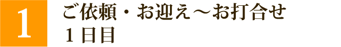 ①ご依頼～お迎え～お打ち合わせ　1日目