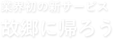 業界初の新サービス　故郷に帰ろう